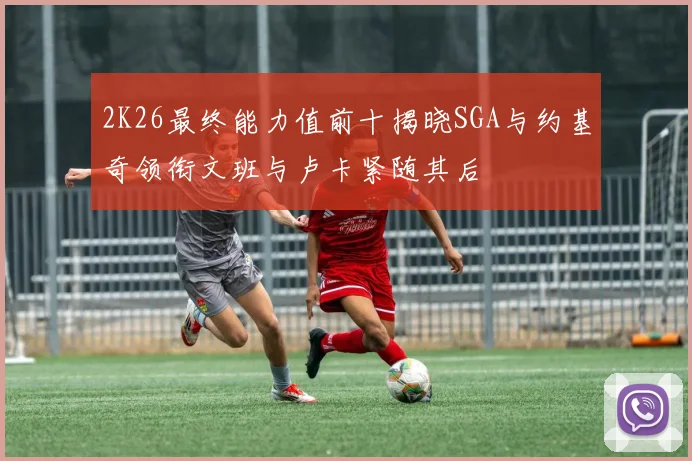 2K26最终能力值前十揭晓SGA与约基奇领衔文班与卢卡紧随其后