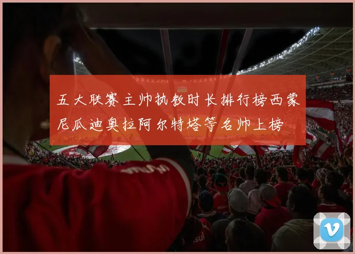 五大联赛主帅执教时长排行榜西蒙尼瓜迪奥拉阿尔特塔等名帅上榜
