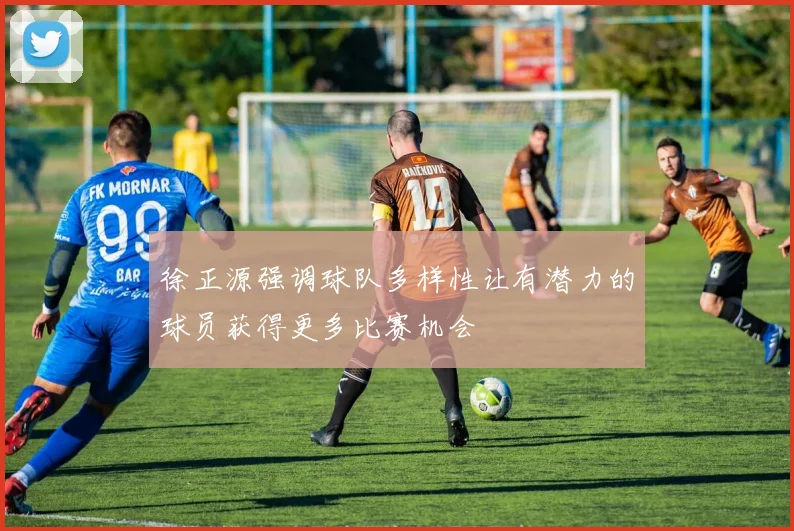 徐正源强调球队多样性让有潜力的球员获得更多比赛机会