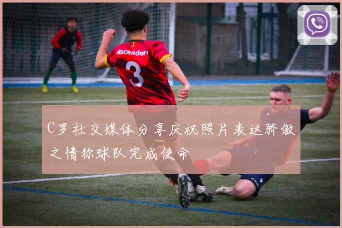 C罗社交媒体分享庆祝照片表达骄傲之情称球队完成使命