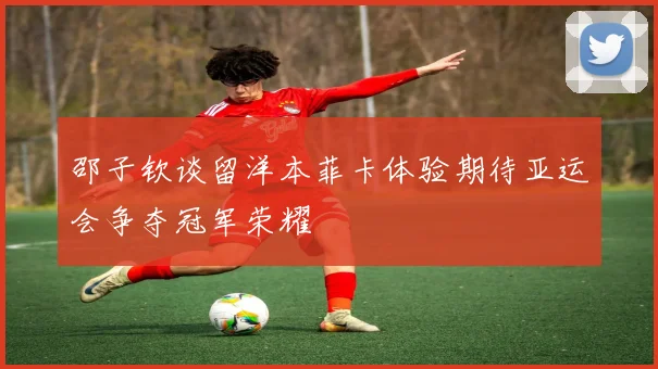 邵子钦谈留洋本菲卡体验期待亚运会争夺冠军荣耀