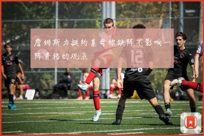 詹姆斯力挺约基奇称缺阵不影响一阵资格的观点