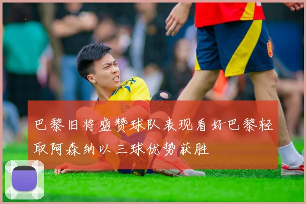 巴黎旧将盛赞球队表现看好巴黎轻取阿森纳以三球优势获胜