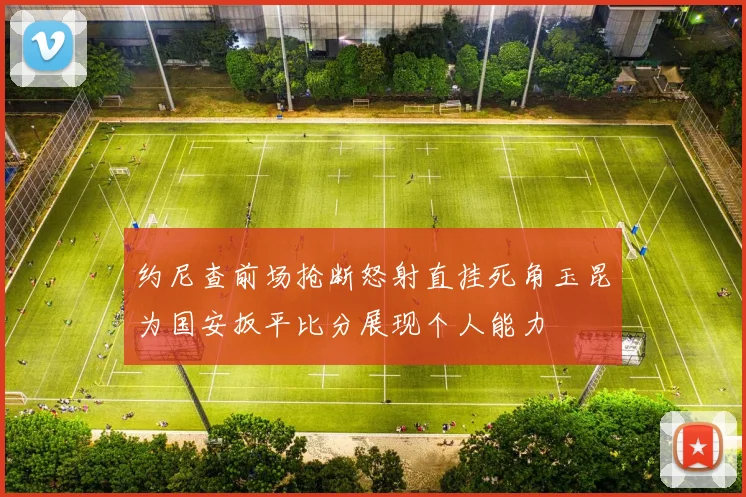 约尼查前场抢断怒射直挂死角玉昆为国安扳平比分展现个人能力