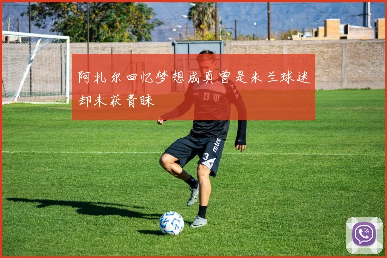 阿扎尔回忆梦想成真曾是米兰球迷却未获青睐