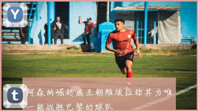 阿森纳崛起成王朝维埃拉称其为唯一能战胜巴黎的球队
