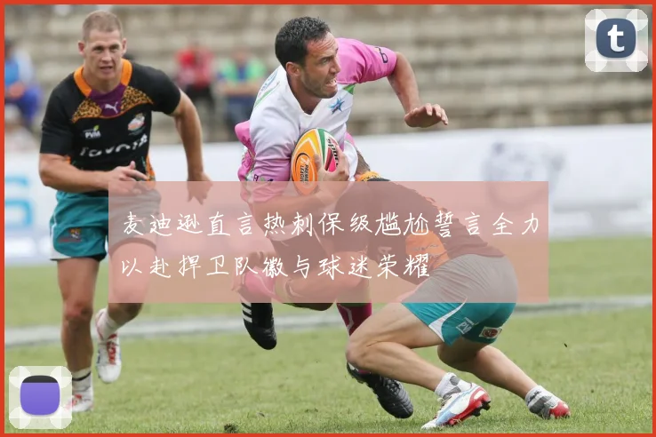 麦迪逊直言热刺保级尴尬誓言全力以赴捍卫队徽与球迷荣耀