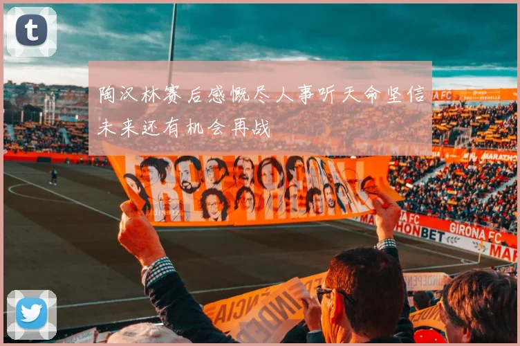 陶汉林赛后感慨尽人事听天命坚信未来还有机会再战