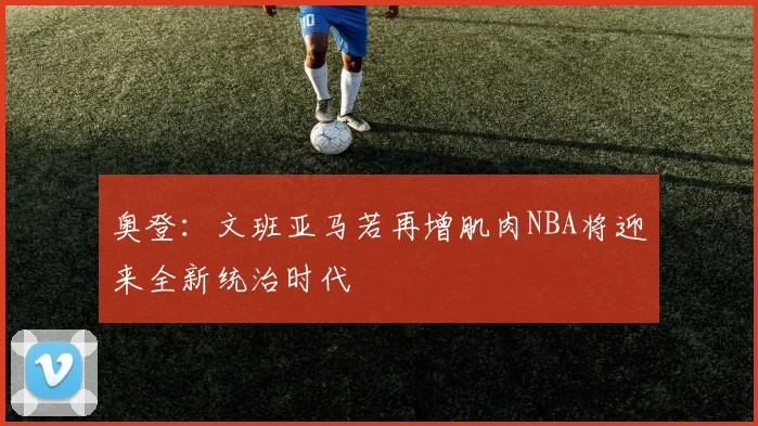 奥登：文班亚马若再增肌肉NBA将迎来全新统治时代