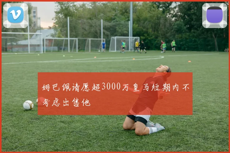 姆巴佩请愿超3000万皇马短期内不考虑出售他