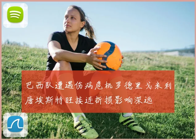 巴西队遭遇伤病危机罗德里戈米利唐埃斯特旺接连折损影响深远