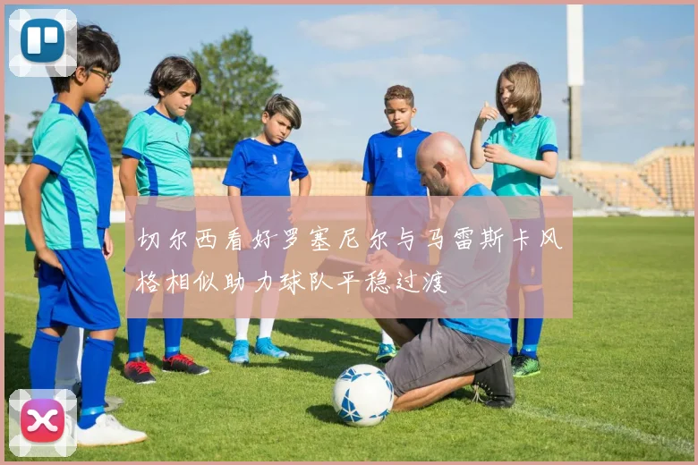 切尔西看好罗塞尼尔与马雷斯卡风格相似助力球队平稳过渡