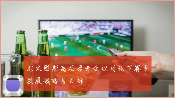 尤文图斯高层召开会议讨论下赛季发展战略与目标