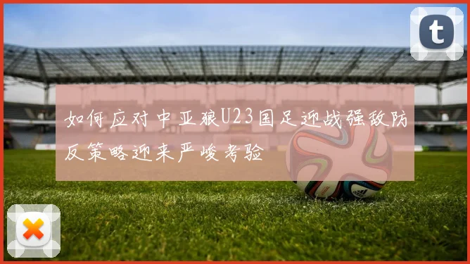 如何应对中亚狼U23国足迎战强敌防反策略迎来严峻考验