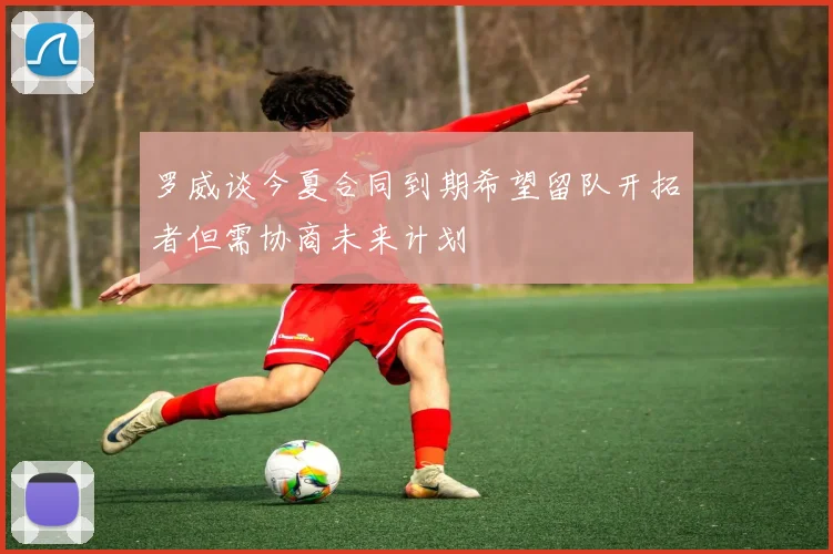 罗威谈今夏合同到期希望留队开拓者但需协商未来计划