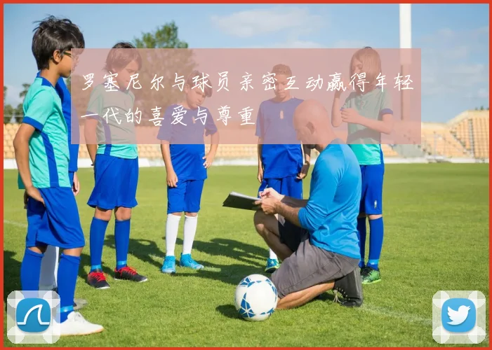 罗塞尼尔与球员亲密互动赢得年轻一代的喜爱与尊重