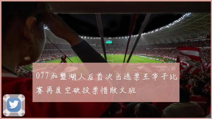 077加盟湖人后首次当选票王华子比赛再度空砍投票惜败文班
