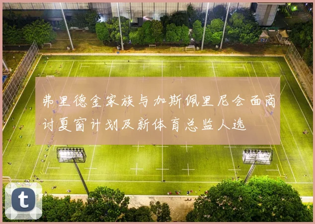 弗里德金家族与加斯佩里尼会面商讨夏窗计划及新体育总监人选