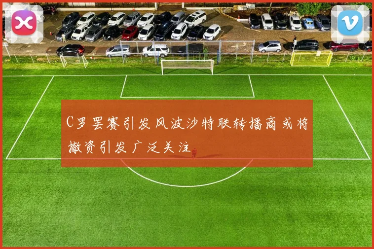 C罗罢赛引发风波沙特联转播商或将撤资引发广泛关注