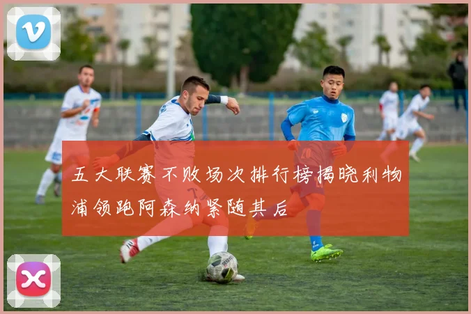 五大联赛不败场次排行榜揭晓利物浦领跑阿森纳紧随其后