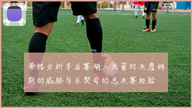 蒂格分析季后赛湖人火箭对决詹姆斯的威胁与东契奇的总决赛经验