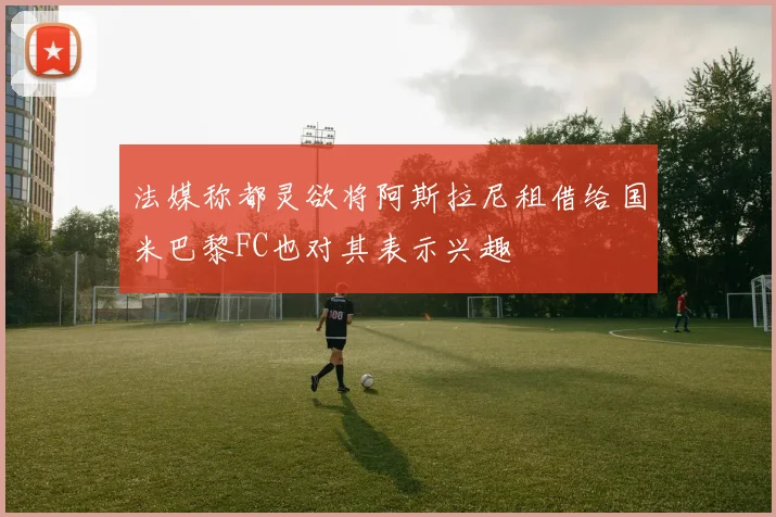 法媒称都灵欲将阿斯拉尼租借给国米巴黎FC也对其表示兴趣