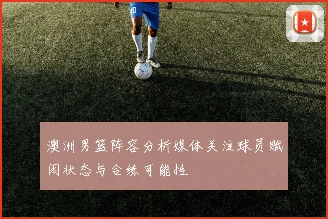 澳洲男篮阵容分析媒体关注球员赋闲状态与合练可能性