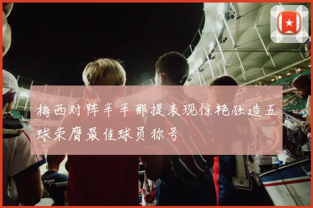 梅西对阵辛辛那提表现惊艳独造五球荣膺最佳球员称号