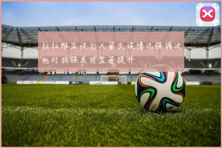 拉拉维亚谈打火箭失误情况强调次轮对抗强度将显著提升