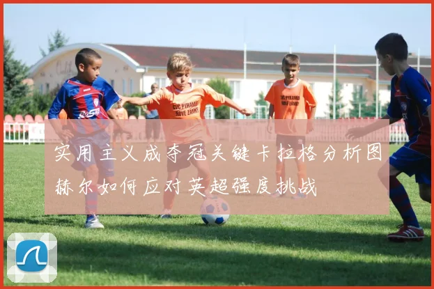 实用主义成夺冠关键卡拉格分析图赫尔如何应对英超强度挑战
